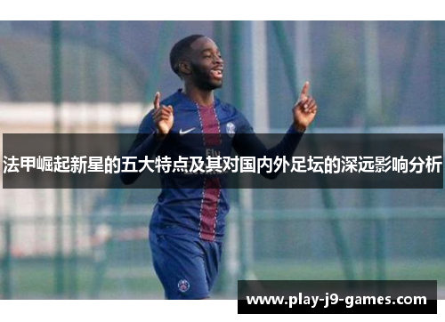 法甲崛起新星的五大特点及其对国内外足坛的深远影响分析