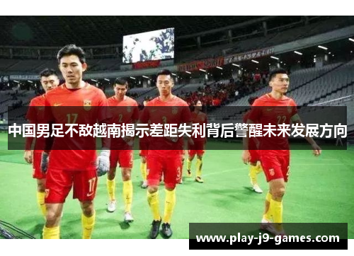中国男足不敌越南揭示差距失利背后警醒未来发展方向