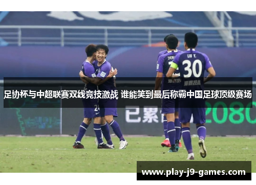 足协杯与中超联赛双线竞技激战 谁能笑到最后称霸中国足球顶级赛场
