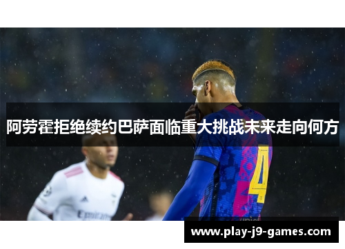 阿劳霍拒绝续约巴萨面临重大挑战未来走向何方