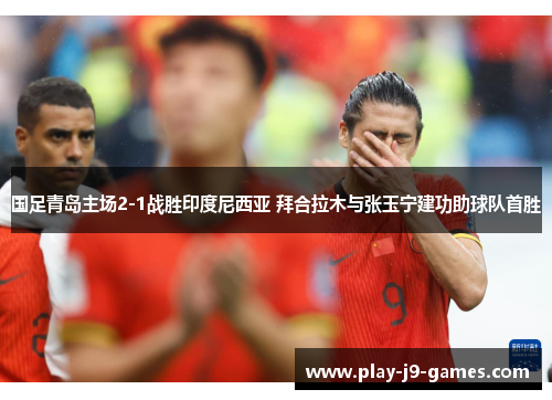 国足青岛主场2-1战胜印度尼西亚 拜合拉木与张玉宁建功助球队首胜