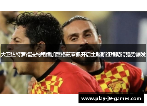 大卫达特罗福法纳租借加盟格兹泰佩开启土超新征程期待强势爆发