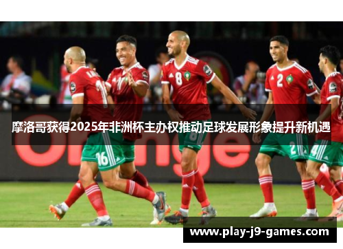 摩洛哥获得2025年非洲杯主办权推动足球发展形象提升新机遇