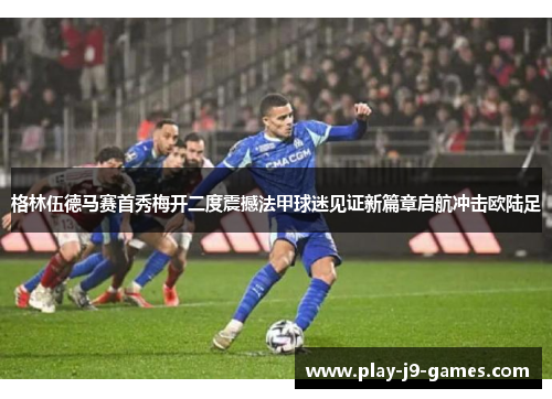 格林伍德马赛首秀梅开二度震撼法甲球迷见证新篇章启航冲击欧陆足