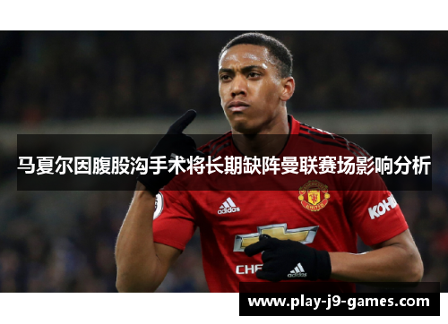 马夏尔因腹股沟手术将长期缺阵曼联赛场影响分析