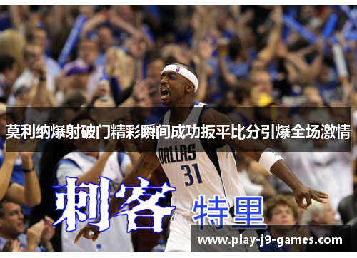 莫利纳爆射破门精彩瞬间成功扳平比分引爆全场激情